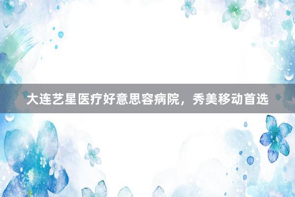大连艺星医疗好意思容病院，秀美移动首选