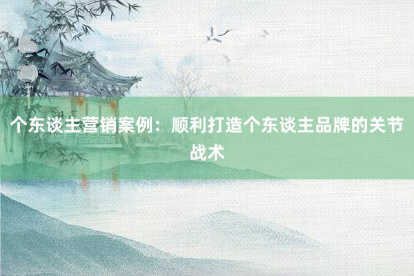 个东谈主营销案例：顺利打造个东谈主品牌的关节战术